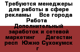 Требуются менеджеры для работы в сфере рекламы. - Все города Работа » Дополнительный заработок и сетевой маркетинг   . Дагестан респ.,Южно-Сухокумск г.